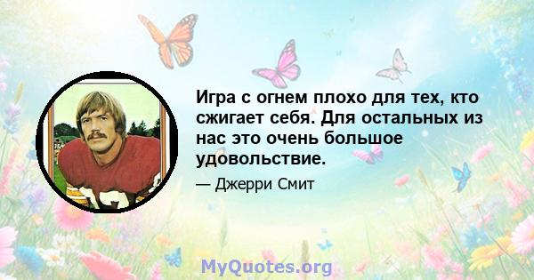 Игра с огнем плохо для тех, кто сжигает себя. Для остальных из нас это очень большое удовольствие.