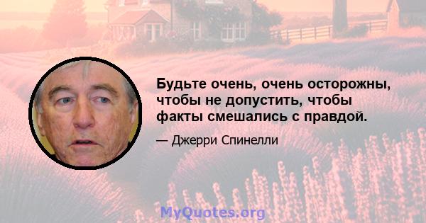 Будьте очень, очень осторожны, чтобы не допустить, чтобы факты смешались с правдой.