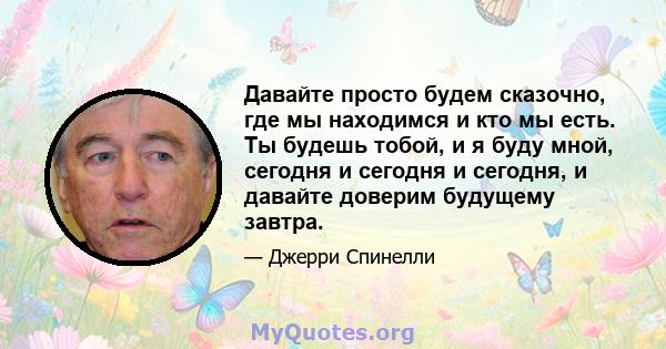 Давайте просто будем сказочно, где мы находимся и кто мы есть. Ты будешь тобой, и я буду мной, сегодня и сегодня и сегодня, и давайте доверим будущему завтра.