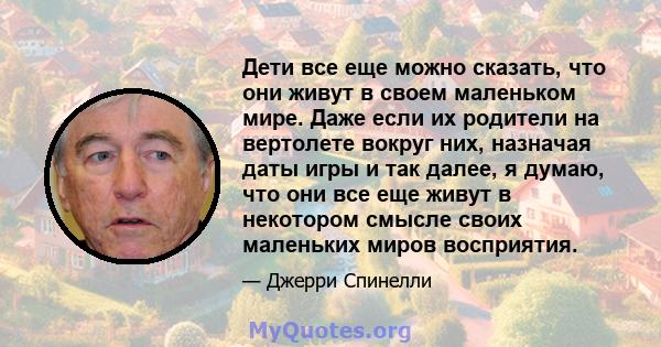 Дети все еще можно сказать, что они живут в своем маленьком мире. Даже если их родители на вертолете вокруг них, назначая даты игры и так далее, я думаю, что они все еще живут в некотором смысле своих маленьких миров