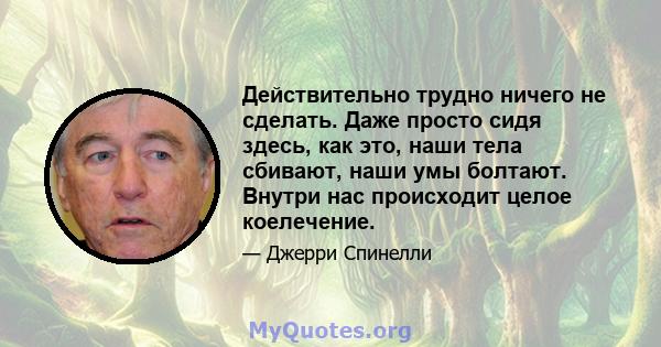 Действительно трудно ничего не сделать. Даже просто сидя здесь, как это, наши тела сбивают, наши умы болтают. Внутри нас происходит целое коелечение.