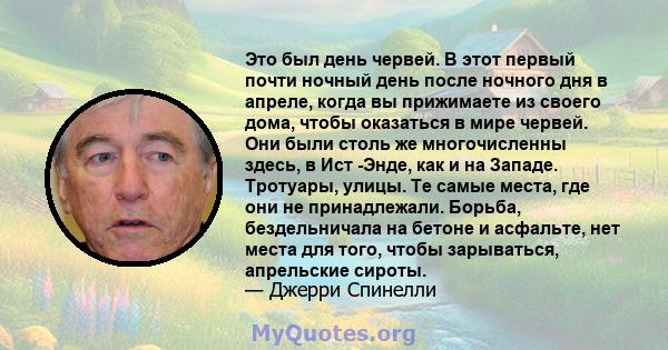 Это был день червей. В этот первый почти ночный день после ночного дня в апреле, когда вы прижимаете из своего дома, чтобы оказаться в мире червей. Они были столь же многочисленны здесь, в Ист -Энде, как и на Западе.