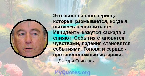 Это было начало периода, который размывается, когда я пытаюсь вспомнить его. Инциденты кажутся каскада и слияют. События становятся чувствами, падения становятся событиями. Голова и сердце - противоположные историки.