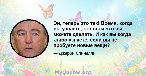 Эй, теперь это так! Время, когда вы узнаете, кто вы и что вы можете сделать. И как вы когда -либо узнаете, если вы не пробуете новые вещи?