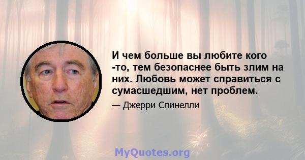 И чем больше вы любите кого -то, тем безопаснее быть злим на них. Любовь может справиться с сумасшедшим, нет проблем.