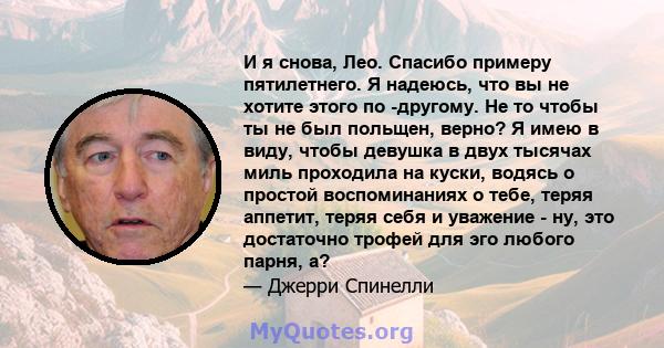 И я снова, Лео. Спасибо примеру пятилетнего. Я надеюсь, что вы не хотите этого по -другому. Не то чтобы ты не был польщен, верно? Я имею в виду, чтобы девушка в двух тысячах миль проходила на куски, водясь о простой