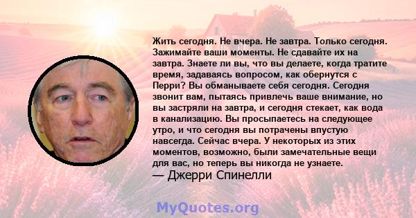 Жить сегодня. Не вчера. Не завтра. Только сегодня. Зажимайте ваши моменты. Не сдавайте их на завтра. Знаете ли вы, что вы делаете, когда тратите время, задаваясь вопросом, как обернутся с Перри? Вы обманываете себя