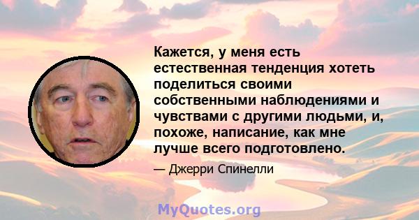 Кажется, у меня есть естественная тенденция хотеть поделиться своими собственными наблюдениями и чувствами с другими людьми, и, похоже, написание, как мне лучше всего подготовлено.