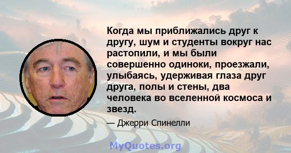 Когда мы приближались друг к другу, шум и студенты вокруг нас растопили, и мы были совершенно одиноки, проезжали, улыбаясь, удерживая глаза друг друга, полы и стены, два человека во вселенной космоса и звезд.