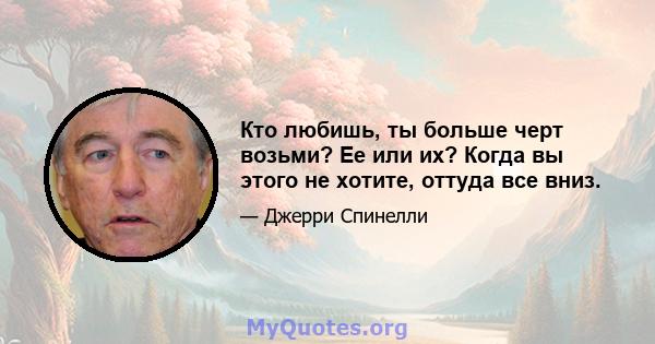 Кто любишь, ты больше черт возьми? Ее или их? Когда вы этого не хотите, оттуда все вниз.