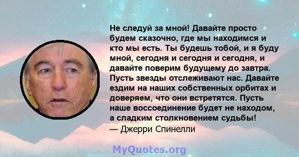 Не следуй за мной! Давайте просто будем сказочно, где мы находимся и кто мы есть. Ты будешь тобой, и я буду мной, сегодня и сегодня и сегодня, и давайте поверим будущему до завтра. Пусть звезды отслеживают нас. Давайте