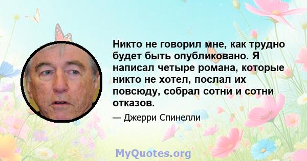 Никто не говорил мне, как трудно будет быть опубликовано. Я написал четыре романа, которые никто не хотел, послал их повсюду, собрал сотни и сотни отказов.