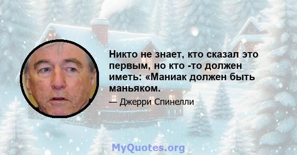 Никто не знает, кто сказал это первым, но кто -то должен иметь: «Маниак должен быть маньяком.