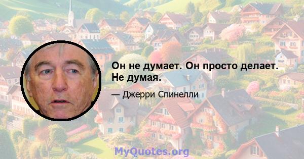 Он не думает. Он просто делает. Не думая.