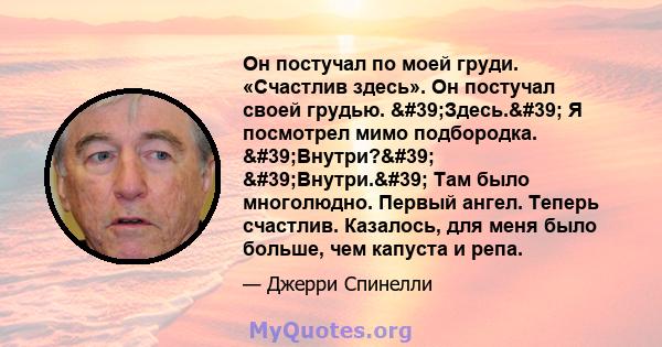 Он постучал по моей груди. «Счастлив здесь». Он постучал своей грудью. 'Здесь.' Я посмотрел мимо подбородка. 'Внутри?' 'Внутри.' Там было многолюдно. Первый ангел. Теперь счастлив. Казалось, для