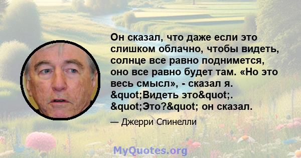 Он сказал, что даже если это слишком облачно, чтобы видеть, солнце все равно поднимется, оно все равно будет там. «Но это весь смысл», - сказал я. "Видеть это". "Это?" он сказал.