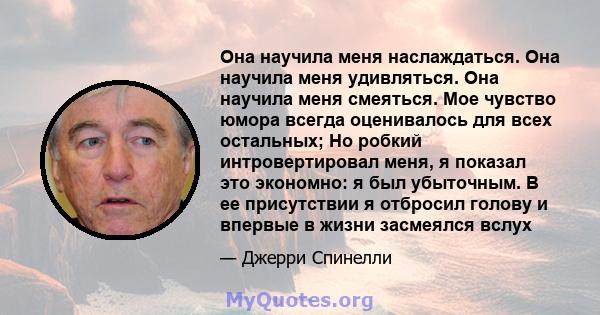 Она научила меня наслаждаться. Она научила меня удивляться. Она научила меня смеяться. Мое чувство юмора всегда оценивалось для всех остальных; Но робкий интровертировал меня, я показал это экономно: я был убыточным. В