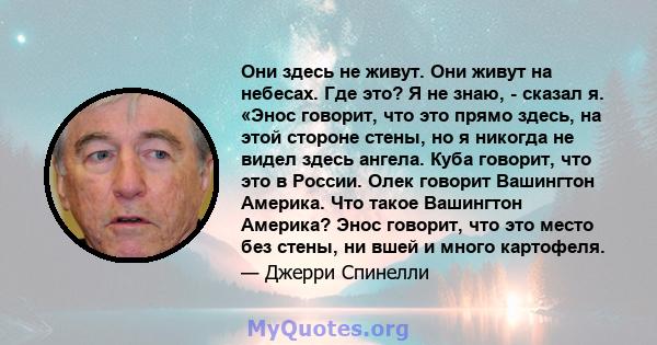 Они здесь не живут. Они живут на небесах. Где это? Я не знаю, - сказал я. «Энос говорит, что это прямо здесь, на этой стороне стены, но я никогда не видел здесь ангела. Куба говорит, что это в России. Олек говорит