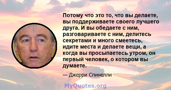 Потому что это то, что вы делаете, вы поддерживаете своего лучшего друга. И вы обедаете с ним, разговариваете с ним, делитесь секретами и много смеетесь, идите места и делаете вещи, а когда вы просыпаетесь утром, он