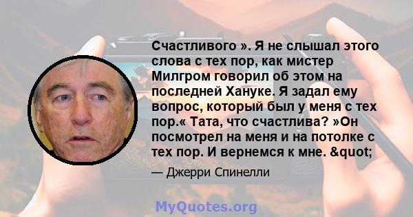 Счастливого ». Я не слышал этого слова с тех пор, как мистер Милгром говорил об этом на последней Хануке. Я задал ему вопрос, который был у меня с тех пор.« Тата, что счастлива? »Он посмотрел на меня и на потолке с тех