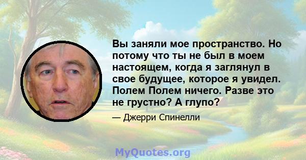 Вы заняли мое пространство. Но потому что ты не был в моем настоящем, когда я заглянул в свое будущее, которое я увидел. Полем Полем ничего. Разве это не грустно? А глупо?