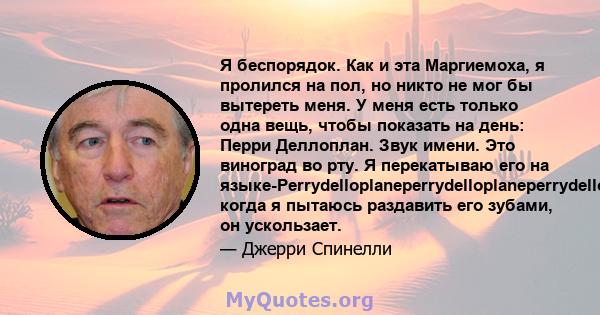 Я беспорядок. Как и эта Маргиемоха, я пролился на пол, но никто не мог бы вытереть меня. У меня есть только одна вещь, чтобы показать на день: Перри Деллоплан. Звук имени. Это виноград во рту. Я перекатываю его на