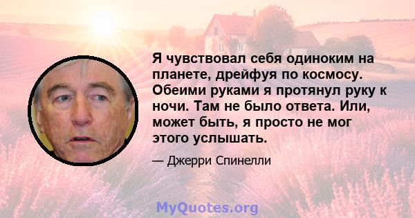 Я чувствовал себя одиноким на планете, дрейфуя по космосу. Обеими руками я протянул руку к ночи. Там не было ответа. Или, может быть, я просто не мог этого услышать.