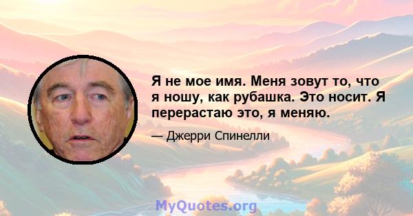 Я не мое имя. Меня зовут то, что я ношу, как рубашка. Это носит. Я перерастаю это, я меняю.