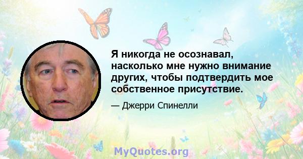 Я никогда не осознавал, насколько мне нужно внимание других, чтобы подтвердить мое собственное присутствие.