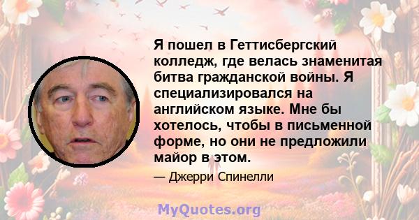 Я пошел в Геттисбергский колледж, где велась знаменитая битва гражданской войны. Я специализировался на английском языке. Мне бы хотелось, чтобы в письменной форме, но они не предложили майор в этом.