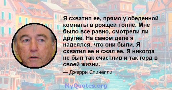 Я схватил ее, прямо у обеденной комнаты в роящей толпе. Мне было все равно, смотрели ли другие. На самом деле я надеялся, что они были. Я схватил ее и сжал ее. Я никогда не был так счастлив и так горд в своей жизни.