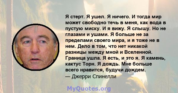 Я стерт. Я ушел. Я ничего. И тогда мир может свободно течь в меня, как вода в пустую миску. И я вижу. Я слышу. Но не глазами и ушами. Я больше не за пределами своего мира, и я тоже не в нем. Дело в том, что нет никакой