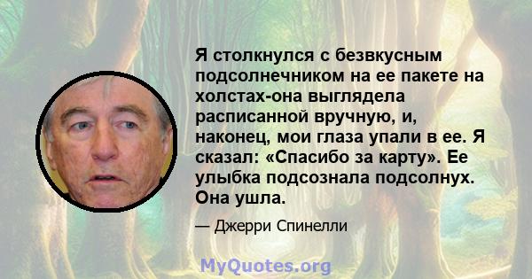 Я столкнулся с безвкусным подсолнечником на ее пакете на холстах-она выглядела расписанной вручную, и, наконец, мои глаза упали в ее. Я сказал: «Спасибо за карту». Ее улыбка подсознала подсолнух. Она ушла.