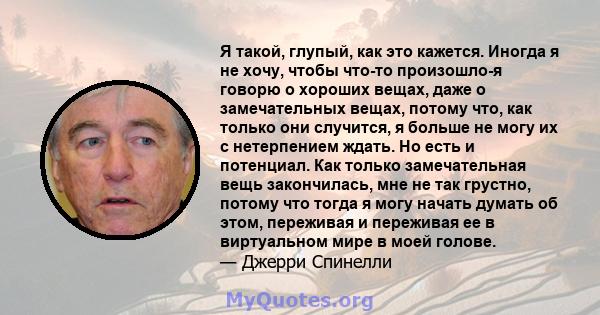 Я такой, глупый, как это кажется. Иногда я не хочу, чтобы что-то произошло-я говорю о хороших вещах, даже о замечательных вещах, потому что, как только они случится, я больше не могу их с нетерпением ждать. Но есть и