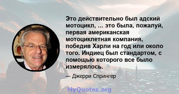 Это действительно был адский мотоцикл, ... это была, пожалуй, первая американская мотоциклетная компания, победив Харли на год или около того. Индиец был стандартом, с помощью которого все было измерялось.