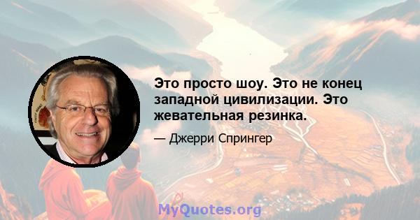 Это просто шоу. Это не конец западной цивилизации. Это жевательная резинка.