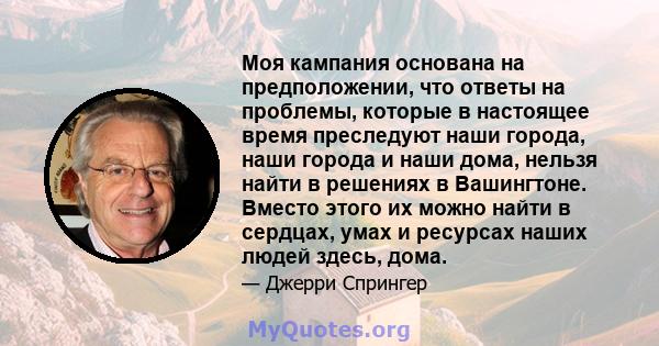 Моя кампания основана на предположении, что ответы на проблемы, которые в настоящее время преследуют наши города, наши города и наши дома, нельзя найти в решениях в Вашингтоне. Вместо этого их можно найти в сердцах,