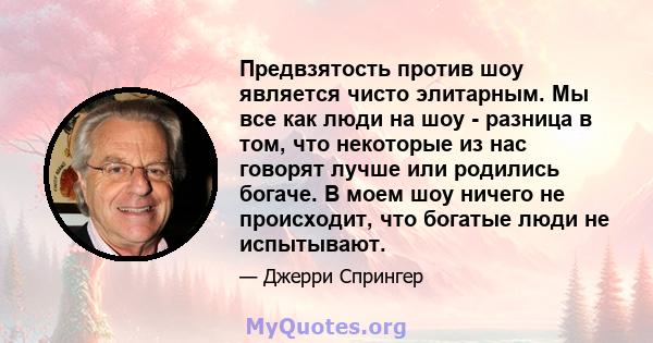 Предвзятость против шоу является чисто элитарным. Мы все как люди на шоу - разница в том, что некоторые из нас говорят лучше или родились богаче. В моем шоу ничего не происходит, что богатые люди не испытывают.