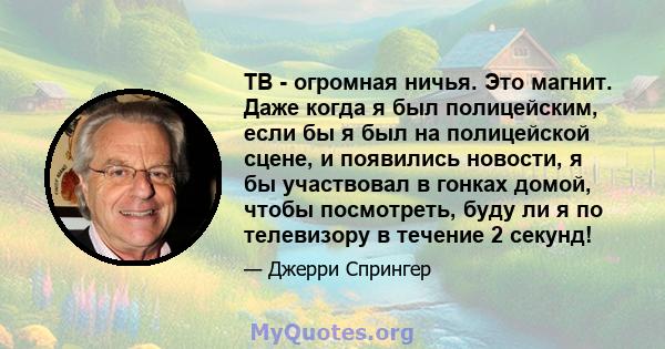 ТВ - огромная ничья. Это магнит. Даже когда я был полицейским, если бы я был на полицейской сцене, и появились новости, я бы участвовал в гонках домой, чтобы посмотреть, буду ли я по телевизору в течение 2 секунд!