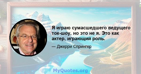 Я играю сумасшедшего ведущего ток-шоу, но это не я. Это как актер, играющий роль.