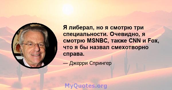 Я либерал, но я смотрю три специальности. Очевидно, я смотрю MSNBC, также CNN и Fox, что я бы назвал смехотворно справа.