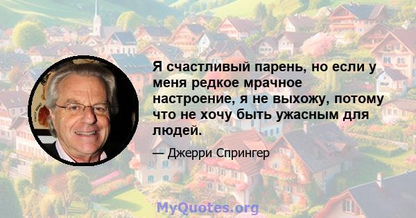 Я счастливый парень, но если у меня редкое мрачное настроение, я не выхожу, потому что не хочу быть ужасным для людей.