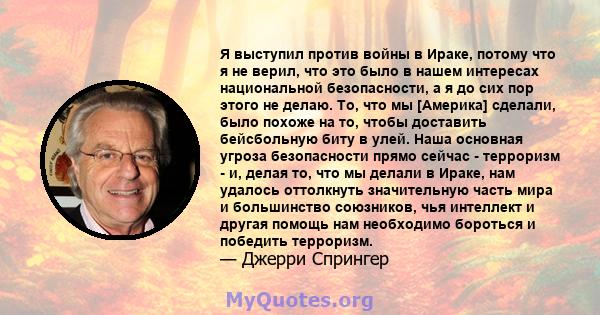 Я выступил против войны в Ираке, потому что я не верил, что это было в нашем интересах национальной безопасности, а я до сих пор этого не делаю. То, что мы [Америка] сделали, было похоже на то, чтобы доставить