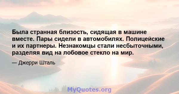 Была странная близость, сидящая в машине вместе. Пары сидели в автомобилях. Полицейские и их партнеры. Незнакомцы стали несбыточными, разделяя вид на лобовое стекло на мир.