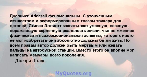 Дневники Adderall феноменальны. С утонченным изяществом и реформированным глазом твикера для деталей, Стивен Эллиотт захватывает ужасную, веселую, поражающую сердечную реальность жизни, чья выжженная физическая и