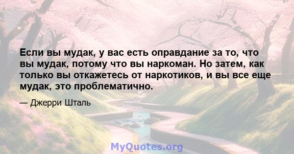 Если вы мудак, у вас есть оправдание за то, что вы мудак, потому что вы наркоман. Но затем, как только вы откажетесь от наркотиков, и вы все еще мудак, это проблематично.