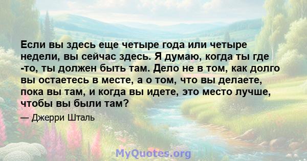 Если вы здесь еще четыре года или четыре недели, вы сейчас здесь. Я думаю, когда ты где -то, ты должен быть там. Дело не в том, как долго вы остаетесь в месте, а о том, что вы делаете, пока вы там, и когда вы идете, это 