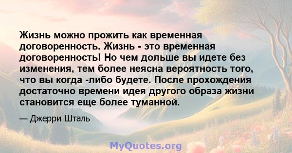 Жизнь можно прожить как временная договоренность. Жизнь - это временная договоренность! Но чем дольше вы идете без изменения, тем более неясна вероятность того, что вы когда -либо будете. После прохождения достаточно