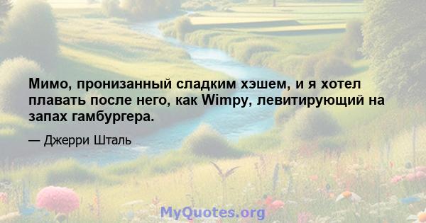 Мимо, пронизанный сладким хэшем, и я хотел плавать после него, как Wimpy, левитирующий на запах гамбургера.