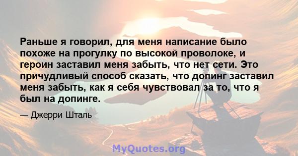 Раньше я говорил, для меня написание было похоже на прогулку по высокой проволоке, и героин заставил меня забыть, что нет сети. Это причудливый способ сказать, что допинг заставил меня забыть, как я себя чувствовал за